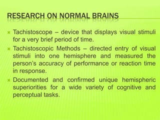 RESEARCH ON NORMAL BRAINS
 Tachistoscope – device that displays visual stimuli
for a very brief period of time.
 Tachistoscopic Methods – directed entry of visual
stimuli into one hemisphere and measured the
person’s accuracy of performance or reaction time
in response.
 Documented and confirmed unique hemispheric
superiorities for a wide variety of cognitive and
perceptual tasks.
 