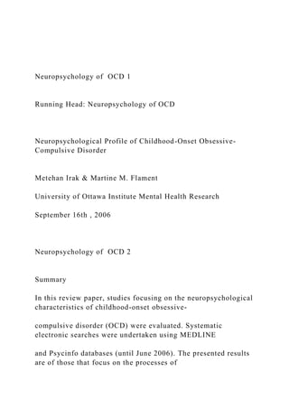 Neuropsychology of OCD 1
Running Head: Neuropsychology of OCD
Neuropsychological Profile of Childhood-Onset Obsessive-
Compulsive Disorder
Metehan Irak & Martine M. Flament
University of Ottawa Institute Mental Health Research
September 16th , 2006
Neuropsychology of OCD 2
Summary
In this review paper, studies focusing on the neuropsychological
characteristics of childhood-onset obsessive-
compulsive disorder (OCD) were evaluated. Systematic
electronic searches were undertaken using MEDLINE
and Psycinfo databases (until June 2006). The presented results
are of those that focus on the processes of
 