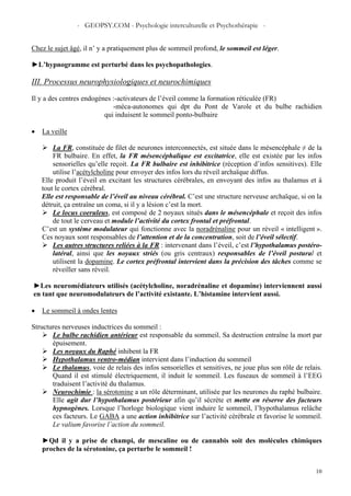- GEOPSY.COM - Psychologie interculturelle et Psychothérapie -
10
Chez le sujet âgé, il n’ y a pratiquement plus de sommeil profond, le sommeil est léger.
►L’hypnogramme est perturbé dans les psychopathologies.
III. Processus neurophysiologiques et neurochimiques
Il y a des centres endogènes :-activateurs de l’éveil comme la formation réticulée (FR)
-méca-autonomes qui dpt du Pont de Varole et du bulbe rachidien
qui induisent le sommeil ponto-bulbaire
• La veille
La FR, constituée de filet de neurones interconnectés, est située dans le mésencéphale ≠ de la
FR bulbaire. En effet, la FR mésencéphalique est excitatrice, elle est existée par les infos
sensorielles qu’elle reçoit. La FR bulbaire est inhibitrice (réception d’infos sensitives). Elle
utilise l’acétylcholine pour envoyer des infos lors du réveil archaïque diffus.
Elle produit l’éveil en excitant les structures cérébrales, en envoyant des infos au thalamus et à
tout le cortex cérébral.
Elle est responsable de l’éveil au niveau cérébral. C’est une structure nerveuse archaïque, si on la
détruit, ça entraîne un coma, si il y a lésion c’est la mort.
Le locus coeruleus, est composé de 2 noyaux situés dans le mésencéphale et reçoit des infos
de tout le cerveau et module l’activité du cortex frontal et préfrontal.
C’est un système modulateur qui fonctionne avec la noradrénaline pour un réveil « intelligent ».
Ces noyaux sont responsables de l’attention et de la concentration, soit de l’éveil sélectif.
Les autres structures reliées à la FR : intervenant dans l’éveil, c’est l’hypothalamus postéro-
latéral, ainsi que les noyaux striés (ou gris centraux) responsables de l’éveil postural et
utilisent la dopamine. Le cortex préfrontal intervient dans la précision des tâches comme se
réveiller sans réveil.
►Les neuromédiateurs utilisés (acétylcholine, noradrénaline et dopamine) interviennent aussi
en tant que neuromodulateurs de l’activité existante. L’histamine intervient aussi.
• Le sommeil à ondes lentes
Structures nerveuses inductrices du sommeil :
Le bulbe rachidien antérieur est responsable du sommeil. Sa destruction entraîne la mort par
épuisement.
Les noyaux du Raphé inhibent la FR
Hypothalamus ventro-médian intervient dans l’induction du sommeil
Le thalamus, voie de relais des infos sensorielles et sensitives, ne joue plus son rôle de relais.
Quand il est stimulé électriquement, il induit le sommeil. Les fuseaux de sommeil à l’EEG
traduisent l’activité du thalamus.
Neurochimie : la sérotonine a un rôle déterminant, utilisée par les neurones du raphé bulbaire.
Elle agit dur l’hypothalamus postérieur afin qu’il sécrète et mette en réserve des facteurs
hypnogènes. Lorsque l’horloge biologique vient induire le sommeil, l’hypothalamus relâche
ces facteurs. Le GABA a une action inhibitrice sur l’activité cérébrale et favorise le sommeil.
Le valium favorise l’action du sommeil.
►Qd il y a prise de champi, de mescaline ou de cannabis soit des molécules chimiques
proches de la sérotonine, ça perturbe le sommeil !
 