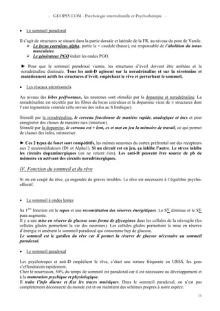 - GEOPSY.COM - Psychologie interculturelle et Psychothérapie -
11
• Le sommeil paradoxal
Il s’agit de structures se situant dans la partie dorsale et latérale de la FR, au niveau du pont de Varole.
Le locus coeruleus alpha, partie la + caudale (basse), est responsable de l’abolition du tonus
musculaire.
Le générateur PGO induit les ondes PGO.
► Pour que le sommeil paradoxal vienne, les structures d’éveil doivent être arrêtées et la
noradrénaline diminuée. Tous les anti-D agissent sur la noradrénaline et sur la sérotonine et
maintiennent actifs les structures d’éveil, empêchant le rêve et perturbant le sommeil.
• Les réseaux attentionnels
Au niveau des lobes préfrontaux, les neurones sont stimulés par la dopamine et noradrénaline. La
noradrénaline est sécrétée par les fibres du locus coeruleus et la dopamine vient de ≠ structures dont
l’aire tegmentale ventrale (elle envoie des infos au S limbique).
Stimulé par la noradrénaline, le cerveau fonctionne de manière rapide, analogique et incs et peut
enregistrer des choses de manière incs (intuition).
Stimulé par la dopamine, le cerveau est + lent, cs et met en jeu la mémoire de travail, ce qui permet
de classer des infos, mémoriser.
► Ces 2 types de fonct sont compétitifs, les mêmes neurones du cortex préfrontal ont des récepteurs
aux 2 neuromédiateurs (D1 et Alpha1). Si un circuit est en jeu, ça inhibe l’autre. Le stress inhibe
les circuits dopaminergiques (on ne retient rien). Les anti-D peuvent être source de pb de
mémoire en activant des circuits noradrinergiques.
IV. Fonction du sommeil et du rêve
Si on est coupé du rêve, ça engendre de graves troubles. Le rêve est nécessaire à l’équilibre psycho-
affectif.
• Le sommeil à ondes lentes
Sa 1ère
fonction est le repos et une reconstitution des réserves énergétiques. Le S∑ diminue et le S∑
para augmente.
Il y a une mise en réserve de glucose sous forme de glycogènes dans les cellules de la névroglie (les
cellules gliales permettent la vie des neurones). Les cellules gliales permettent la mise en réserve
d’énergie et amènent le sommeil paradoxal qui consomme bcp de glucose.
Le sommeil est le gardien du rêve car il permet la réserve de glucose nécessaire au sommeil
paradoxal.
• Le sommeil paradoxal
Les psychotropes et anti-D empêchent le rêve, c’était une torture fréquente en URSS, les gens
s’effondraient rapidement.
Chez le nourrisson, 50% du temps de sommeil est paradoxal car il est nécessaire au développement et
à la maturation psychique et physiologique.
Il traite l’info diurne et fixe les traces mnésiques. Dans le sommeil paradoxal, on n’est pas
complètement déconnecté du monde ext et on maintient des schèmes propres à notre espèce.
 