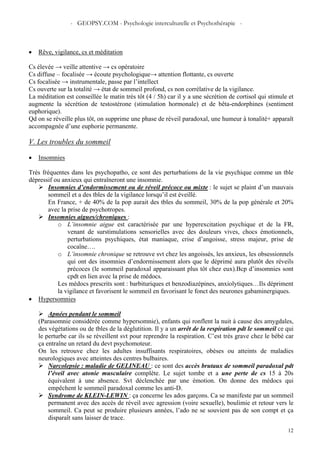- GEOPSY.COM - Psychologie interculturelle et Psychothérapie -
12
• Rêve, vigilance, cs et méditation
Cs élevée → veille attentive → cs opératoire
Cs diffuse – focalisée → écoute psychologique→ attention flottante, cs ouverte
Cs focalisée → instrumentale, passe par l’intellect
Cs ouverte sur la totalité → état de sommeil profond, cs non corrélative de la vigilance.
La méditation est conseillée le matin très tôt (4 / 5h) car il y a une sécrétion de cortisol qui stimule et
augmente la sécrétion de testostérone (stimulation hormonale) et de bêta-endorphines (sentiment
euphorique).
Qd on se réveille plus tôt, on supprime une phase de réveil paradoxal, une humeur à tonalité+ apparaît
accompagnée d’une euphorie permanente.
V. Les troubles du sommeil
• Insomnies
Très fréquentes dans les psychopatho, ce sont des perturbations de la vie psychique comme un tble
dépressif ou anxieux qui entraîneront une insomnie.
Insomnies d’endormissement ou de réveil précoce ou mixte : le sujet se plaint d’un mauvais
sommeil et a des tbles de la vigilance lorsqu’il est éveillé.
En France, + de 40% de la pop aurait des tbles du sommeil, 30% de la pop générale et 20%
avec la prise de psychotropes.
Insomnies aigues/chroniques :
o L’insomnie aigue est caractérisée par une hyperexcitation psychique et de la FR,
venant de surstimulations sensorielles avec des douleurs vives, chocs émotionnels,
perturbations psychiques, état maniaque, crise d’angoisse, stress majeur, prise de
cocaïne….
o L’insomnie chronique se retrouve svt chez les angoissés, les anxieux, les obsessionnels
qui ont des insomnies d’endormissement alors que le déprimé aura plutôt des réveils
précoces (le sommeil paradoxal apparaissant plus tôt chez eux).Bcp d’insomnies sont
cpdt en lien avec la prise de médocs.
Les médocs prescrits sont : barbituriques et benzodiazépines, anxiolytiques…Ils dépriment
la vigilance et favorisent le sommeil en favorisant le fonct des neurones gabaminergiques.
• Hypersomnies
Apnées pendant le sommeil
(Parasomnie considérée comme hypersomnie), enfants qui ronflent la nuit à cause des amygdales,
des végétations ou de tbles de la déglutition. Il y a un arrêt de la respiration pdt le sommeil ce qui
le perturbe car ils se réveillent svt pour reprendre la respiration. C’est très grave chez le bébé car
ça entraîne un retard du devt psychomoteur.
On les retrouve chez les adultes insuffisants respiratoires, obèses ou atteints de maladies
neurologiques avec atteintes des centres bulbaires.
Narcolepsie : maladie de GELINEAU : ce sont des accès brutaux de sommeil paradoxal pdt
l’éveil avec atonie musculaire complète. Le sujet tombe et a une perte de cs 15 à 20s
équivalent à une absence. Svt déclenchée par une émotion. On donne des médocs qui
empêchent le sommeil paradoxal comme les anti-D.
Syndrome de KLEIN-LEWIN : ça concerne les ados garçons. Ca se manifeste par un sommeil
permanent avec des accès de réveil avec agression (voire sexuelle), boulimie et retour vers le
sommeil. Ca peut se produire plusieurs années, l’ado ne se souvient pas de son compt et ça
disparaît sans laisser de trace.
 