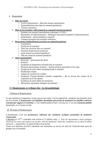 - GEOPSY.COM - Psychologie interculturelle et Psychothérapie -
13
• Parasomnies
Tbles de l’éveil :
o Eveils confusionnels = tbles des réseaux attentionnels
o Somnambulisme (jms dans le sommeil paradoxal)
o Terreurs nocturnes
Tbles de la transition veille/sommeil ou sommeil/sommeil paradoxal :
o Rythmies du sommeil (perturbation rythmique à l’EEG)
o Myoclonies d’endormissement = décharges musculaires pendant l’endormissement)
o Somniloquie = parler pendant le sommeil
o Crampes nocturnes des membres inférieurs
Parasomnies habituellement associées au sommeil paradoxal :
o Cauchemars
o Paralysies du sommeil
o Tbles des érections liées au sommeil
o Erections douloureuses nocturnes
o Arrêt sinusal en sommeil paradoxal
o Tble du compt du sommeil paradoxal
Autres parasomnies :
o Bruxisme = grincement des dents
o Enurésie
o Syndrome de déglutition anormale liée au sommeil
o Dystonie paroxystique nocturne = hyperexcitation musculaire d’un coup
o Syndrome de mort subite inexpliquée pdt le sommeil
o Ronflement simple
o Apnées du sommeil de l’enfant
o Syndrome d’hypoventilation centrale congénitale = pb au niveau des centres de la
respiration avec des apnées
o Syndrome de mort subite du nourrisson
o Myoclonies néonatales bénignes du sommeil …
C/ Homéostasie et rythmes bio : la chronobiologie
I.Notion d’homéostasie
Ce qui caractérise l’organisme vivant, qui est une unité, c’est la capacité de maintenir une frontière entre
lui et le monde. L’homéostasie est l’équilibre dynamique qui permet de maintenir un équilibre intérieur
constant par rapport à l’extérieur. C’est l’établissement d’une ≠ soi/non soi. C’est une constante globale
dynamique, ce n’est pas un état.
II. Niveaux d’homéostasie
L’homéostasie c’est une permanence subissant des variations cycliques permettant de maintenir
l’autonomie.
C.Bernard au 19ème
a introduit cette notion et l’a définie ainsi : « Tous les mécanismes vitaux quelques
variés qu’ils soient ont toujours qu’un but, celui de maintenir l’unité des conditions de vie dans le milieu
intérieur ». Aujourd’hui, on parle d’effet et non de but.
Toutes nos fonctions servent à maintenir une autonomie au service de celle de l’individu mais aussi du
groupe avec la sexualité.
 