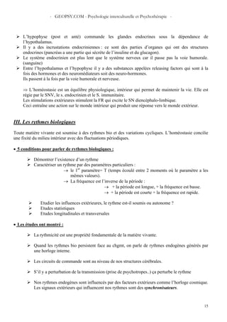 - GEOPSY.COM - Psychologie interculturelle et Psychothérapie -
15
L’hypophyse (post et anté) commande les glandes endocrines sous la dépendance de
l’hypothalamus.
Il y a des incrustations endocriniennes : ce sont des parties d’organes qui ont des structures
endocrines (pancréas a une partie qui sécrète de l’insuline et du glucagon).
Le système endocrinien est plus lent que le système nerveux car il passe pas la voie humorale.
(sanguine)
Entre l’hypothalamus et l’hypophyse il y a des substances appelées releasing factors qui sont à la
fois des hormones et des neuromédiateurs soit des neuro-hormones.
Ils passent à la fois par la voie humorale et nerveuse.
⇒ L’homéostasie est un équilibre physiologique, intérieur qui permet de maintenir la vie. Elle est
régie par le SNV, le s. endocrinien et le S. immunitaire.
Les stimulations extérieures stimulent la FR qui excite le SN diencéphalo-limbique.
Ceci entraîne une action sur le monde intérieur qui produit une réponse vers le monde extérieur.
III. Les rythmes biologiques
Toute matière vivante est soumise à des rythmes bio et des variations cycliques. L’homéostasie concilie
une fixité du milieu intérieur avec des fluctuations périodiques.
• 5 conditions pour parler de rythmes biologiques :
Démontrer l’existence d’un rythme
Caractériser un rythme par des paramètres particuliers :
→ le 1er
paramètre= T (temps écoulé entre 2 moments où le paramètre a les
mêmes valeurs).
→ La fréquence est l’inverse de la période :
→ + la période est longue, + la fréquence est basse.
→ + la période est courte + la fréquence est rapide.
Etudier les influences extérieures, le rythme est-il soumis ou autonome ?
Etudes statistiques
Etudes longitudinales et transversales
• Les études ont montré :
La rythmicité est une propriété fondamentale de la matière vivante.
Quand les rythmes bio persistent face au chgmt, on parle de rythmes endogènes générés par
une horloge interne.
Les circuits de commande sont au niveau de nos structures cérébrales.
S’il y a perturbation de la transmission (prise de psychotropes..) ça perturbe le rythme
Nos rythmes endogènes sont influencés par des facteurs extérieurs comme l’horloge cosmique.
Les signaux extérieurs qui influencent nos rythmes sont des synchronisateurs.
 