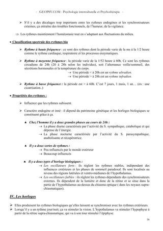 - GEOPSY.COM - Psychologie interculturelle et Psychothérapie -
16
S’il y a des décalages trop importants entre les rythmes endogènes et les synchronisateurs
externes, ça entraîne des troubles fonctionnels, de l’humeur, de la vigilance.
⇒ Les rythmes maintiennent l’homéostasie tout en s’adaptant aux fluctuations du milieu.
• Classification spectrale des rythmes bio
Rythme à haute fréquence : ce sont des rythmes dont la période varie de la ms à la 1/2 heure
comme le rythme cardiaque, respiratoire et les processus enzymatiques.
Rythme à moyenne fréquence : la période varie de la 1/52 heure à 60h. Ce sont les rythmes
circadiens de 24h (20 à 28h selon les individus), soit l’alternance veille/sommeil, des
sécrétions hormonales et la température du corps.
→ Une période < à 20h est un rythme ultradien.
→ Une période > à 28h est un rythme infradien.
Rythme à basse fréquence : la période est > à 60h. C’est 7 jours, 1 mois, 1 an… (ex : une
cicatrisation..)
• Propriétés des rythmes :
Influence que les rythmes subissent.
Caractère endogène et inné : il dépend du patrimoine génétique et les horloges biologiques se
constituent grâce à ça.
♠ Chez l’homme il y a deux grandes phases au cours de 24h :
→ La phase diurne caractérisée par l’activité du S. sympathique, catabolique et qui
dépense de l’énergie.
→ La phase nocturne caractérisée par l’activité du S. parasympathique,
anabolisante et récupératrice.
♠ Il y a deux sortes de rythmes :
→ Peu influencés par le monde extérieur
→ Beaucoup influencés
♠ Il y a deux types d’horloge biologiques :
→ Les oscillateurs forts : ils règlent les rythmes stables, indépendant des
influences extérieurs et les phases de sommeil paradoxal. Ils sont localisés au
niveau des régions latérales et ventro-médianes de l’hypothalamus.
→ Les oscillateurs faibles : ils règlent les rythmes dépendants des synchronisateurs
externes. Ils dépendent de la lumière et donc de la rétine et se situe dans la
partie de l’hypothalamus au-dessus du chiasma optique ( dans les noyaux supra-
chiasmatiques).
IV. Les horloges
Elles produisent les rythmes biologiques qu’elles laissent se synchroniser avec les rythmes extérieurs.
Lorsqu’il y a un rythme jour/nuit, ça va stimuler la vision. L’hypothalamus va stimuler l’hypophyse à
partir de la rétine supra-chiasmatique, qui va à son tour stimuler l’épiphyse.
 