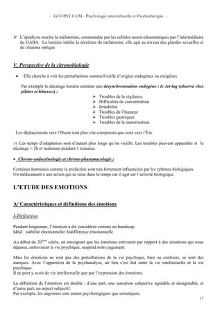 - GEOPSY.COM - Psychologie interculturelle et Psychothérapie -
17
L’épiphyse sécrète la mélatonine, commandée par les cellules neuro-chiasmatiques par l’intermédiaire
du GABA. La lumière inhibe la sécrétion de mélatonine, elle agit au niveau des glandes sexuelles et
du chiasma optique.
V. Perspective de la chronobiologie
• Elle cherche à voir les perturbations sommeil/veille d’origine endogènes ou exogènes.
Par exemple le décalage horaire entraîne une désynchronisation endogène : le Jet-lag (observé chez
pilotes et hôtesses) :
Troubles de la vigilance
Difficultés de concentration
Irritabilité
Troubles de l’humeur
Troubles gastriques
Troubles de la menstruation.
Les déplacements vers l’Ouest sont plus vite compensés que ceux vers l’Est.
⇒ Les temps d’adaptation sont d’autant plus longs qu’on vieillit. Les troubles peuvent apparaître si le
décalage > 2h et maintenu pendant 1 semaine.
• Chrono-endocrinologie et chrono-pharamacologie :
Certaines hormones comme la prolactine sont très fortement influencées par les rythmes biologiques.
Un médicament a une action qui se situe dans le temps car il agit sur l’activité biologique.
L’ETUDE DES EMOTIONS
A/ Caractéristiques et définitions des émotions
I-Définition
Pendant longtemps, l’émotion a été considérée comme un handicap.
Idéal : stabilité émotionnelle/ Indifférence émotionnelle
Au début du 20ème
siècle, on enseignait que les émotions arrivaient par rapport à des situations qui nous
dépasse, entravaient la vie psychique, suspend notre jugement.
Mais les émotions ne sont pas des perturbations de la vie psychique, bien au contraire, se sont des
marques. Avec l’apparition de la psychanalyse, un lien s’est fait entre la vie intellectuelle et la vie
psychique.
Il ne peut y avoir de vie intellectuelle que par l’expression des émotions.
La définition de l’émotion est double : d’une part, une sensation subjective agréable et désagréable, et
d’autre part, un aspect subjectif.
Par exemple, les angoisses sont autant psychologiques que somatiques.
 