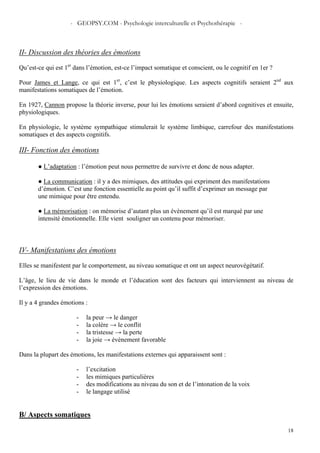 - GEOPSY.COM - Psychologie interculturelle et Psychothérapie -
18
II- Discussion des théories des émotions
Qu’est-ce qui est 1er
dans l’émotion, est-ce l’impact somatique et conscient, ou le cognitif en 1er ?
Pour James et Lange, ce qui est 1er
, c’est le physiologique. Les aspects cognitifs seraient 2nd
aux
manifestations somatiques de l’émotion.
En 1927, Cannon propose la théorie inverse, pour lui les émotions seraient d’abord cognitives et ensuite,
physiologiques.
En physiologie, le système sympathique stimulerait le système limbique, carrefour des manifestations
somatiques et des aspects cognitifs.
III- Fonction des émotions
● L’adaptation : l’émotion peut nous permettre de survivre et donc de nous adapter.
● La communication : il y a des mimiques, des attitudes qui expriment des manifestations
d’émotion. C’est une fonction essentielle au point qu’il suffit d’exprimer un message par
une mimique pour être entendu.
● La mémorisation : on mémorise d’autant plus un évènement qu’il est marqué par une
intensité émotionnelle. Elle vient souligner un contenu pour mémoriser.
IV- Manifestations des émotions
Elles se manifestent par le comportement, au niveau somatique et ont un aspect neurovégétatif.
L’âge, le lieu de vie dans le monde et l’éducation sont des facteurs qui interviennent au niveau de
l’expression des émotions.
Il y a 4 grandes émotions :
- la peur → le danger
- la colère → le conflit
- la tristesse → la perte
- la joie → évènement favorable
Dans la plupart des émotions, les manifestations externes qui apparaissent sont :
- l’excitation
- les mimiques particulières
- des modifications au niveau du son et de l’intonation de la voix
- le langage utilisé
B/ Aspects somatiques
 