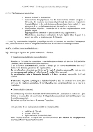 - GEOPSY.COM - Psychologie interculturelle et Psychothérapie -
19
I- Corrélations neurovégétatives
- fonction d’alarme et d’orientation
- manifestations du sympathique avec des manifestations cutanées (les poils se
hérissent), des réactions musculaires (hypertonie), des réactions respiratoires
(bronchodilation) et des modifications cardiovasculaires (tachycardie). Il y a un
ajustement de la circulation sanguine vers les muscles et le cerveau.
- Manifestations sanguines : contraction de la rate avec augmentation du nb de
globules rouges.
- Hyperglycémie et libération de graisses dans le sang (hyperlipémie).
- Manifestations digestives : contractions du tube digestif (dans la peur et la
colère) qui inhibe le fonctionnement de l’intestin.
⇒ Lorsqu’il y a une émotion, le système sympathique est exité et il entraîne une sécrétion d’endorphines,
ainsi, on ressent moins la douleur. Il se produit une élévation du seuil à la douleur temporairement.
II- Corrélations neuroendocriniennes
Il y a beaucoup de réponses des glandes endocrines à l’émotion.
● Catécholamines (adrénaline ou noradrénaline)
Emotion → Excitation du sympathique → excitation des surrénales qui sécrètent de l’adrénaline
(hormone) et de la noradrénaline (neuromédiateur).
C’est la sécrétion de noradrénaline, dans un 1er
temps, qui fait sécréter l’adrénaline, dans un 2nd
temps. Cette dernière agissant sur des organes cibles.
La noradrénaline est surtout sécrétée lorsqu’il s’agit de situations désagréables mais qui sont
perçues comme maîtrisables : c’est la réponse de combat (fight response).
La noradrénaline excite la Formation Réticulée et le locus coeruleus, responsables de l’éveil
cérébral.
L’adrénaline est plutôt sécrétée par la médullosurrénale et dans les situations dites nulles. Elle
provoque des réactions semblables à la noradrénaline mais agit principalement sur le cœur et la
respiration.
● Glucocorticoïdes (cortisol)
Ils sont beaucoup plus lents et sécrétés par la corticosurrénale. La sécrétion du cortisol est plus
lente à se produire. Elle est sous l’action de l’hypothalamus qui sécrète de l’ACTH qui provoque
la sécrétion de cortisol.
Le cortisol mobilise les réserves de sucre de l’organisme.
⇒ L’ensemble de ses manifestations semble avoir une finalité :
- mobiliser de l’énergie
- préparer à l’action
- agir dans le sens de l’éveil cérébral.
Donc favoriser le sujet à s’adapter dans les situations nulles. Une émotion est une préparation
pour se confronter à des situations nulles.
 