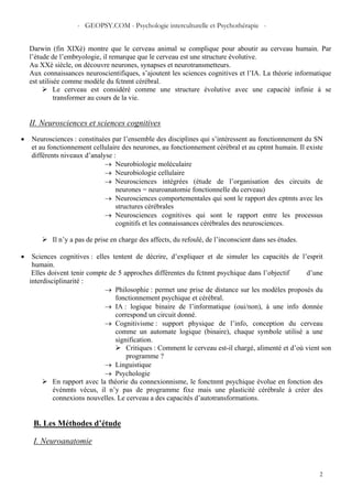 - GEOPSY.COM - Psychologie interculturelle et Psychothérapie -
2
Darwin (fin XIXè) montre que le cerveau animal se complique pour aboutir au cerveau humain. Par
l’étude de l’embryologie, il remarque que le cerveau est une structure évolutive.
Au XXè siècle, on découvre neurones, synapses et neurotransmetteurs.
Aux connaissances neuroscientifiques, s’ajoutent les sciences cognitives et l’IA. La théorie informatique
est utilisée comme modèle du fctnmt cérébral.
Le cerveau est considéré comme une structure évolutive avec une capacité infinie à se
transformer au cours de la vie.
II. Neurosciences et sciences cognitives
• Neurosciences : constituées par l’ensemble des disciplines qui s’intéressent au fonctionnement du SN
et au fonctionnement cellulaire des neurones, au fonctionnement cérébral et au cptmt humain. Il existe
différents niveaux d’analyse :
→ Neurobiologie moléculaire
→ Neurobiologie cellulaire
→ Neurosciences intégrées (étude de l’organisation des circuits de
neurones = neuroanatomie fonctionnelle du cerveau)
→ Neurosciences comportementales qui sont le rapport des cptmts avec les
structures cérébrales
→ Neurosciences cognitives qui sont le rapport entre les processus
cognitifs et les connaissances cérébrales des neurosciences.
Il n’y a pas de prise en charge des affects, du refoulé, de l’inconscient dans ses études.
• Sciences cognitives : elles tentent de décrire, d’expliquer et de simuler les capacités de l’esprit
humain.
Elles doivent tenir compte de 5 approches différentes du fctnmt psychique dans l’objectif d’une
interdisciplinarité :
→ Philosophie : permet une prise de distance sur les modèles proposés du
fonctionnement psychique et cérébral.
→ IA : logique binaire de l’informatique (oui/non), à une info donnée
correspond un circuit donné.
→ Cognitivisme : support physique de l’info, conception du cerveau
comme un automate logique (binaire), chaque symbole utilisé a une
signification.
Critiques : Comment le cerveau est-il chargé, alimenté et d’où vient son
programme ?
→ Linguistique
→ Psychologie
En rapport avec la théorie du connexionnisme, le fonctnmt psychique évolue en fonction des
événmts vécus, il n’y pas de programme fixe mais une plasticité cérébrale à créer des
connexions nouvelles. Le cerveau a des capacités d’autotransformations.
B. Les Méthodes d’étude
I. Neuroanatomie
 