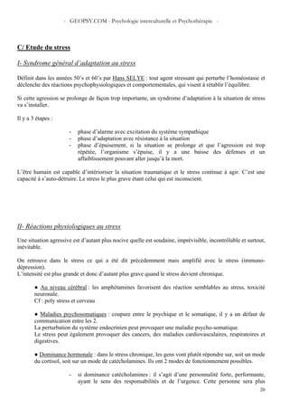 - GEOPSY.COM - Psychologie interculturelle et Psychothérapie -
20
C/ Etude du stress
I- Syndrome général d’adaptation au stress
Définit dans les années 50’s et 60’s par Hans SELYE : tout agent stressant qui perturbe l’homéostasie et
déclenche des réactions psychophysiologiques et comportementales, qui visent à rétablir l’équilibre.
Si cette agression se prolonge de façon trop importante, un syndrome d’adaptation à la situation de stress
va s’installer.
Il y a 3 étapes :
- phase d’alarme avec excitation du système sympathique
- phase d’adaptation avec résistance à la situation
- phase d’épuisement, si la situation se prolonge et que l’agression est trop
répétée, l’organisme s’épuise, il y a une baisse des défenses et un
affaiblissement pouvant aller jusqu’à la mort.
L’être humain est capable d’intérioriser la situation traumatique et le stress continue à agir. C’est une
capacité à s’auto-détruire. Le stress le plus grave étant celui qui est inconscient.
II- Réactions physiologiques au stress
Une situation agressive est d’autant plus nocive quelle est soudaine, imprévisible, incontrôlable et surtout,
inévitable.
On retrouve dans le stress ce qui a été dit précédemment mais amplifié avec le stress (immuno-
dépression).
L’intensité est plus grande et donc d’autant plus grave quand le stress devient chronique.
● Au niveau cérébral : les amphétamines favorisent des réaction semblables au stress, toxicité
neuronale.
Cf : poly stress et cerveau
● Maladies psychosomatiques : coupure entre le psychique et le somatique, il y a un défaut de
communication entre les 2.
La perturbation du système endocrinien peut provoquer une maladie psycho-somatique.
Le stress peut également provoquer des cancers, des maladies cardiovasculaires, respiratoires et
digestives.
● Dominance hormonale : dans le stress chronique, les gens vont plutôt répondre sur, soit un mode
du cortisol, soit sur un mode de catécholamines. Ils ont 2 modes de fonctionnement possibles.
- si dominance catécholamines : il s’agit d’une personnalité forte, performante,
ayant le sens des responsabilités et de l’urgence. Cette personne sera plus
 