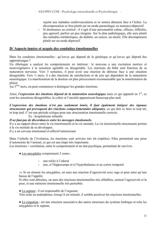 - GEOPSY.COM - Psychologie interculturelle et Psychothérapie -
21
sujette aux maladies cardiovasculaires et se sentira démunie face à l’échec. La
décompensation se fera plutôt sur un mode paranoïaque ou maniaco-dépressif.
- Si dominance au cortisol : il s’agit d’une personnalité calme, effacée, réfléchie,
peu agressif, parfois un peu résignée. Sur le plan pathologique, elle aura plutôt
des maladies métaboliques, du diabète, un cancer, un ulcère. Elle décompensera
plutôt sur un mode dépressif.
D/ Aspects innées et acquis des conduites émotionnelles
Dans les conduites émotionnelles : qu’est-ce qui dépend de la génétique et qu’est-ce qui dépend des
apprentissages ?
Un éthologue a analysé les comportements en intérieur : le nouveau a une excitation motrice et
neurovégétative à la sensation agréable ou désagréable. Les réactions du bébé sont fonction de sa
maturation nerveuse. Vers 3 semaines, il peut avoir une réaction de détresse face à une situation
désagréable. Vers ½ mois, il a des réactions de satisfactions et de joie qui dépendent de la maturation
neurologique. La manifestation de la douleur est plus précocement reconnaissable que la manifestation du
plaisir.
Au 3ème
mois, on peut commencer à distinguer les grandes émotions.
Ainsi, l’expression des émotions dépend de la maturation neurologique mais ce qui apparaît en 1er
, ce
sont les sensations désagréables, la colère et l’anxiété apparaissent beaucoup plus tard.
L’expression des émotions n’est pas seulement innée, il faut également intégrer des signaux
structurants qui provoquent des réactions comportementales adéquates, ce qui doit se faire ni trop tôt,
ni trop tard. C’est une période critique pour une structuration émotionnelle correcte.
Ex : hospitalisme infantile
Il ne faut pas de discordances entre les messages émotionnels.
Il y a un rapport direct entre la vie émotionnelle et la vie mentale. La vie émotionnelle structurante permet
à la vie mentale de se développer.
Il y a un cerveau émotionnel et affectif mémorisant.
Dans l’échelle de l’évolution, les émotions sont arrivées très tôt (reptiles). Elles permettent une prise
d’autonomie de l’animal, ce qui est une étape très importante.
Les émotions = corrélation, entre le comportement et un état psychique, permettant de survivre.
● Les amygdales comprennent 2 zones :
- une reliée à l’odorat
- une, à l’hippocampe et à l’hypothalamus et au cortex temporal
⇒ Si on stimule les amygdales, on aura une réaction d’agressivité avec rage et peur ainsi qu’une
baisse de l’appétit.
Si elles sont détruites, on aura des réactions émotionnelles très affaiblies, surtout l’agressivité et la
peur, et une mémoire émotionnelle très perturbée.
● Le septum : il est responsable de l’orgasme.
Très riche en endorphines, lorsqu’il est stimulé, il semble positiver les réactions émotionnelles.
● Le cingulum : est une structure associative des autres structures du système limbique et relie les
amygdales et le septum.
 