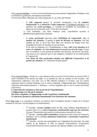 - GEOPSY.COM - Psychologie interculturelle et Psychothérapie -
22
● Le cerveau limbique : c’est le cerveau émotionnel qui nous permet d’apprendre, d’intégrer et de
reconnaître la qualité des stimulations sensorielles.
Il envoie des fibres efférentes aux lobes temporaux et au cortex pré-frontal.
- le lobe temporal permet le souvenir émotionnel, c’est la mémoire
émotionnelle. Si on détruit les 2 lobes temporaux, ∑ de Klüner et de Bucy, il se
produira une cécité psychique, ie l’animal est incapable de reconnaître les
objets qu’on lui présente sauf s’il les met à la bouche.
⇒ Cela entraînant : une forte tendance orale, exacerbation sexuelle et
affaiblissement général des émotions.
- le cortex pré-frontal intervient dans l’inhibition de l’agressivité, dans la
maîtrise des émotions. Il permet la prise de décision en situation, soit être
capable de dire ce qu’il faut faire dans une situation de danger mais être
incapable de le faire en situation en cas de lésion.
Il est relié au thalamus et à l’hypothalamus et donc relié à nos émotions et à
notre vie végétative. Le vécu émotionnel est associé au vécu du corps. Il nous
met en situation et nous permet de prendre une décision, de prévoir une tâche,
une action et on s’aperçoit qu’il a une tendance à maîtriser la vie émotionnelle
et l’agressivité.
Une lésion du lobe pré-frontal entraîne une difficulté d’expression et de
gestion des émotions. Cf : lobotomie frontale (poly)
● Le circuit de Papez : lorsqu’il y a une situation nulle, ça suscite l’éveil et donc ça excite la FR, le
locus coeruleus et les noyaux du raphé. A ce moment là, tout un système se met en place : des
informations efférentes vont aller vers la ME (Moelle Epinière) et d’autres vers les centres
supérieurs dont le système limbique avec le cortex cingulaire, l’hippocampe puis l’hypothalamus
(réactions neuroendocriniennes) → thalamus → cortex cingulaire qui va vers le cortex pré-frontal
(néocortex).
L’expression des émotions se fait au niveau de l’hypothalamus.
L’hippocampe a le rôle de la mémoire.
Du cortex cingulaire à l’hippocampe se fait l’expérience émotionnelle.
Le néocortex permet la coloration émotionnelle et la conscience des émotions.
Selon Mac Lean et sa conception trinitaire, on retrouve dans l’encéphale humain 3 étapes de le relation
animale (le cerveau s’est développé en se hiérarchisant) :
- 1ère
période : cerveau reptilien formé de ME, tronc cérébral, hypothalamus et
noyaux striés. Il n’y a pas d’expérience émotionnelles mais que des réactions.
Il assure l’homéostasie qui permet les mécanismes instinctifs et vitaux.
- 2nd
période : cerveau paléo mammalien comprend en plus toutes les structures
limbiques soit le cerveau émotionnel mémorisant et permettant l’expérience
émotionnelle.
- 3ème
période : cerveau néo mammalien avec l’apparition du néocortex, du corps
calleux et du thalamus. Il offre la capacité d’interrelation, d’association
(vision/odeur/bruit/souvenir) et permet une réponse adaptée à une situation.
 