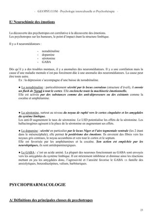 - GEOPSY.COM - Psychologie interculturelle et Psychothérapie -
23
E/ Neurochimie des émotions
La découverte des psychotropes est corrélative à la découverte des émotions.
Les psychotropes sur les humeurs, le point d’impact étant la structure limbique.
Il y a 4 neuromédiateurs :
- noradrénaline
- dopamine
- sérotonine
- GABA
Dès qu’il y a des troubles mentaux, il y a anomalies des neuromédiateurs. Il y a une corrélation mais la
cause d’une maladie mentale n’est pas forcément dûe à une anomalie des neuromédiateurs. La cause peut
être toute autre.
Ex : la dépression s’accompagne d’une baisse de noradrénaline.
● La noradrénaline : particulièrement sécrété par le locus coeruleus (structure d’éveil), il envoie
un flash de Norad à tout le cortex. Elle enclenche toute la machinerie émotionnelle.
Elle est activée par des substances comme des anti-dépresseurs ou des existants comme la
cocaïne et amphétamine.
● La sérotonine, surtout au niveau du noyau de raphé vers le cortex cingulaire et les amygdales
du système limbique.
Les anti-D augmentent le taux de sérotonine. Le LSD potentialise les effets de la sérotonine. Les
hallucinogènes agissent à la place de la sérotonine en augmentant ses effets.
● La dopamine : sécrété en particulier par le locus Niger et l’aire tegmentale ventrale (les 2 étant
dans le mésencéphale), elle permet le positivisme des émotions. Ils envoient des fibres vers les
noyaux gris centraux, le noyau accumbens et vers tout le cortex et le septum.
Elle est favorisée par les amphétamines et la cocaïne. Son action est empêchée par les
neuroleptiques, ils sont antidopaminergiques.
● Le GABA : c’est un acide aminé. La plupart des neurones fonctionnant au GABA sont envoyés
vers les amygdales du système limbique. Il est strictement inhibiteur et diminue ainsi les réactions
mettant en jeu les amygdales donc, l’agressivité et l’anxiété favorise le GABA ⇒ famille des
anxiolytiques, benzodiazépines, valium, barbituriques.
PSYCHOPHARMACOLOGIE
A/ Définitions des principales classes de psychotropes
 