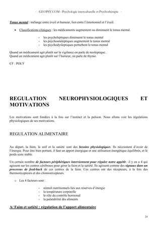 - GEOPSY.COM - Psychologie interculturelle et Psychothérapie -
24
Tonus mental : mélange entre éveil et humeur, lien entre l’émotionnel et l’éveil.
• Classifications cliniques : les médicaments augmentent ou diminuent le tonus mental.
- les psycholeptiques diminuent le tonus mental
- les psychoanaleptiques augmentent le tonus mental
- les psychodysleptiques perturbent le tonus mental
Quand un médicament agit plutôt sur la vigilance on parle de nooleptique..
Quand un médicament agit plutôt sur l’humeur, on parle de thymo.
CF : POLY
REGULATION NEUROPHYSIOLOGIQUES ET
MOTIVATIONS
Les motivations sont fondées à la fois sur l’instinct et la pulsion. Nous allons voir les régulations
physiologiques de ses motivations.
REGULATION ALIMENTAIRE
Au départ, la faim, la soif et la satiété sont des besoins physiologiques. Ils nécessitent d’avoir de
l’énergie. Pour être bien portant, il faut un apport énergique et une utilisation énergétique équilibrés, et le
poids reste stable.
Un certain nombre de facteurs périphériques interviennent pour réguler notre appétit : il y en a 4 qui
agissent sur les centres cérébraux pour gérer la faim et la satiété. Ils agissent comme des signaux dans un
processus de feed-back de ces centres de la faim. Ces centres ont des récepteurs, à la fois des
thermorécepteurs et des chimiorécepteurs.
o Les 4 facteurs sont :
- stimuli nutritionnels liés aux réserves d’énergie
- la température corporelle
- le rôle du contrôle hormonal
- la palatabilité des aliments
A/ Faim et satiété : régulation de l’apport alimentaire
 