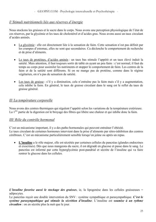 - GEOPSY.COM - Psychologie interculturelle et Psychothérapie -
25
I/ Stimuli nutritionnels liés aux réserves d’énergie
Nous stockons les graisses et le sucre dans le corps. Nous avons une perception physiologique de l’état de
ces réserves, par la glycémie et les taux de cholestérol et d’acides gras. Nous avons aussi un taux circulant
d’acides aminés.
• La glycémie : elle est directement liée à la sensation de faim. Cette sensation n’est pas définit par
les crampes d’estomac, elles ne sont que secondaires. Ca déclenche le comportement de recherche
et de prise d’aliments.
• Le taux de protéines, d’acides aminés : un taux bas stimule l’appétit et un taux élevé induit la
satiété. Mais attention, il faut toujours sortir de table en ayant un peu faim : c’est normal, il faut du
temps au corps pour assimiler les nutriments et stopper le comportement de faim. Les centres de la
faim et de la satiété sont différents. Si on ne mange pas de protéine, comme dans le régime
végétarien, on n’a pas de sensation de satiété.
• Les taux de graisse : s’il y a diminution, cela n’entraîne pas la faim mais s’il y a augmentation,
cela inhibe la faim. En général, le taux de graisse circulant dans le sang est le reflet du taux de
graisse général.
II/ La température corporelle
Nous avons des centres thermiques qui régulent l’appétit selon les variations de la température extérieure.
La 1ère
partie de la digestion est le broyage des fibres qui libère une chaleur et qui inhibe donc la faim.
III/ Rôle du contrôle hormonal
C’est un mécanisme important, il y a des patho hormonales qui peuvent entraîner l’obésité.
Le taux circulant de certaines hormones intervient dans la prise d’aliments par rétro-inhibition des centres
cérébraux. C’est un mécanisme particulièrement sensible lorsqu’on jeûne ou après un repas.
• L’insuline a le rôle majeur, elle est sécrétée par certaines cellules du pancréas (glandes endocrines
et exocrines). Dès que nous mangeons du sucre, il est dégradé en glucose et passe dans le sang. Le
pancréas est informé par cette hyperglycémie post-pandrial et sécrète de l’insuline qui va faire
rentrer le glucose dans les cellules.
L’insuline favorise aussi le stockage des graisses, ie, la lipogenèse dans les cellules graisseuses =
adipocytes.
Le pancréas reçoit une double intervention du SNV : système sympathique et parasympathique. C’est le
système parasympathique qui stimule la sécrétion d’insuline. L’insuline est soumise à un rythme
circadien : on en sécrète plus la nuit que le jour.
 