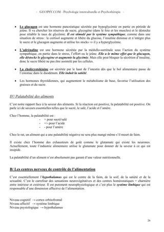 - GEOPSY.COM - Psychologie interculturelle et Psychothérapie -
26
• Le glucagon est une hormone pancréatique sécrétée par hypoglycémie en partie en période de
jeûne. Il va chercher les réserves de sucre, glycogène (dans le foie et les muscles) et le déstocke
pour rétablir le taux de glycémie. Il est stimulé par le système sympathique, comme dans une
situation de stress : le cortisol augmente et libère du glucose, l’insuline diminue et n’intègre plus
le sucre et le glucagon augmente et utilise les stocks ⇒ il y a hyperglycémie.
• L’adrénaline est une hormone sécrétée par la médullo-surrénale sous l’action du système
sympathique, en partie dans le stress, l’effort ou le jeûne. Elle a le même effet que le glucagon,
elle déstocke le glycogène et augmente la glycémie. Mais elle peut bloquer la sécrétion d’insuline,
donc le sucre libéré ne pas être assimilé par les cellules.
• La cholécystokinine est sécrétée par le haut de l’intestin dès que le bol alimentaire passe de
l’estomac dans le duodénum. Elle induit la satiété.
• Les hormones thyroïdiennes, qui augmentent le métabolisme de base, favorise l’utilisation des
graisses et du sucre.
IV/ Palatabilité des aliments
C’est notre rapport face à la saveur des aliments. Si la réaction est positive, la palatabilité est positive. On
parle ici de saveurs essentielles telles que le sucré, le salé, l’acide et l’amère.
Chez l’homme, la palatabilité est :
- + pour sucré/salé
- +/- pour l’acide
- - pour l’amère
Chez le rat, un aliment qui a une palatabilité négative ne sera plus mangé même s’il meurt de faim.
Il existe chez l’homme des exhausteurs de goût comme le glutamate qui existe les neurones.
Actuellement, toute l’industrie alimentaire utilise le glutamate pour donner de la saveur à ce qui est
insipide.
La palatabilité d’un aliment n’est absolument pas garant d’une valeur nutritionnelle.
B/ Les centres nerveux de contrôle de l’alimentation
C’est essentiellement l’hypothalamus qui est le centre de la faim, de la soif, de la satiété et de la
sexualité. C’est le carrefour des sensations neurovégétatives et des centres homéostatiques = charnière
entre intérieur et extérieur. Il est purement neurophysiologique et c’est plus le système limbique qui est
responsable d’une dimension affective de l’alimentation.
Niveau cognitif → cortex orbitofrontal
Niveau affectif → système limbique
Niveau psysiologique → hypothalamus
 