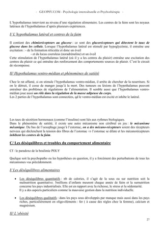 - GEOPSY.COM - Psychologie interculturelle et Psychothérapie -
27
L’hypothalamus intervient au niveau d’une régulation alimentaire. Les centres de la faim sont les noyaux
latéraux de l’hypothalamus d’après plusieurs expériences.
I/ L’hypothalamus latéral et centres de la faim
Il contient des chimiorécepteurs au glucose : ce sont des glucorécepteurs qui détectent le taux de
glucose dans les cellule. Lorsque l’hypothalamus latéral est stimulé par hypoglycémie, il entraîne une
excitation : - de la formation réticulée et donc un éveil
- et du locus coeruleus (noradrénaline) et un éveil
Cette stimulation de l’hypothalamus latéral (où il y a les centres du plaisir) entraîne une excitation des
centres du plaisir ce qui entraîne des renforcement des comportements sources de plaisir. C’est le circuit
de récompense.
II/ Hypothalamus ventro-médian et phénomènes de satiété
Chez le rat affamé, si on stimule l’hypothalamus ventro-médian, il arrête de chercher de la nourriture. Si
on le détruit, il cesse de manger jusqu’à la mort. Des tumeurs ou lésions de l’hypothalamus peuvent
entraîner des problèmes de régulations de l’alimentation. Il semble aussi que l’hypothalamus ventro-
médian joue aussi un rôle dans la régulation de la masse adipeuse du corps.
Les 2 parties de l’hypothalamus sont connectées, qd le ventro-médian est excité et inhibe le latéral.
Les taux de sécrétion hormonaux (comme l’insuline) sont liés aux rythmes biologiques.
Dans le phénomène de satiété, il existe une autre mécanisme non cérébral en jeu : le mécanisme
mécanique. Du bas de l’oesophage jusqu’à l’estomac, on a des mécano-récepteurs soient des récepteurs
nerveux qui déclenchent la tension des fibres de l’estomac ⇒ l’estomac se dilate et les mécanorécepteurs
inhibent les centres de la faim.
C/ Les déséquilibres et troubles du comportement alimentaire
Cf : le paradoxe de la boulimie POLY
Quelque soit la psychopatho ou les hypothèses en question, il y a forcément des perturbations de tous les
mécanismes vus précédemment.
I/ Les déséquilibres alimentaires
• Les déséquilibres quantitatifs : nb de calories, il s’agit de la sous ou sur nutrition soit la
malnutrition quantitative. 5millions d’enfants meurent chaque année de faim et la surnutrition
concerne les pays industrialisés. Elle est en rapport avec la richesse, le stress et la sédentarité.
Il y a des aspects particuliers comme la mauvaise gestion dans la nutrition individuelle.
• Les déséquilibres qualitatifs : dans les pays sous développés par manque mais aussi dans les pays
riches, particulièrement en oligo-éléments : fer ( à cause des règles chez la femme), calcium et
magnésium.
II/ L’obésité
 