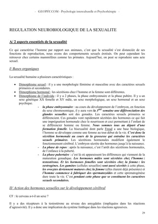 - GEOPSY.COM - Psychologie interculturelle et Psychothérapie -
29
REGULATION NEUROBIOLOGIQUE DE LA SEXUALITE
A/ 2 aspects essentiels de la sexualité
Ce qui caractérise l’homme par rapport aux animaux, c’est que la sexualité s’est distanciée de ses
fonctions de reproduction, nous avons des comportements sexuels érotisés. On peut cependant les
retrouver chez certains mammifères comme les primates. Aujourd’hui, on peut se reproduire sans acte
sexuel.
I/ Bases organiques
La sexualité humaine a plusieurs caractéristiques :
• Dimorphisme sexuel : il y a une morphologie féminine et masculine avec des caractères sexuels
primaires et secondaires.
• Dimorphisme hormonal : les sécrétions chez l’homme et la femme sont différentes.
• Dimorphisme de l’individu : il y a 2 phases, la phase embryonnaire et la phase pubère. Il y a un
sexe génétique XX femelle et XY mâle, un sexe morphologique, un sexe hormonal et un sexe
psychique.
- la phase embryonnaire : au cours du développement de l’embryon, en fonction
du sexe chromosomique, il y aura vers la 3ème
semaine une différenciation des
glandes sexuelles soit des gonades. Les caractères sexuels primaires se
différencient. Ces gonades vont rapidement sécrétées des hormones ce qui fait
une imprégnation hormonale chez le nourrisson et ceci permettant à l’enfant de
se différencier homme ou femme. Nous sommes tous au départ d’une
formation femelle. La bisexualité dont parle Freud a une base biologique,
l’homme se développe comme une femme au tout début de la vie. C’est donc la
sécrétion hormonale au cours de la grossesse qui entraîne les caractères
sexuels primaires. Les sécrétions hormonales modifient également le
fonctionnement cérébral. L’embryon sécrète des hormones jusqu’à la naissance.
- La phase de repos : après la naissance, c’est l’arrêt des sécrétions hormonales,
de l’enfance à la puberté.
- La phase pubertaire : c’est là où apparaissent les différences qui viennent de la
maturation gonadique. Les hormones mâles sont sécrétées chez l’homme :
testostérone. Et les hormones femelles sont sécrétées chez la femme : les
oestrogènes. Les gamètes (cellules sexuelles) sont aussi sécrétés à cette phase,
les ovocytes deviennent matures chez la femme (elles étaient déjà présentes) et
l’homme commence à fabriquer des spermatozoïdes et cette sprematogénèse
dure toute la vie. C’est pendant cette phase que se constituent les caractères
sexuels secondaires.
II/ Action des hormones sexuelles sur le développement cérébral
CF : le cerveau a-t-il un sexe ?
Il y a des récepteurs à la testostérone au niveau des amygdales (impliquées dans les réactions
d’agressivité). Il y a donc une implication du système limbique dans les réactions agressives.
 