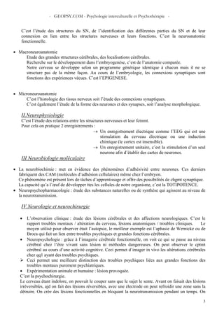 - GEOPSY.COM - Psychologie interculturelle et Psychothérapie -
3
C’est l’étude des structures du SN, de l’identification des différentes parties du SN et de leur
connexion en lien entre les structures nerveuses et leurs fonctions. C’est la neuroanatomie
fonctionnelle.
• Macroneuroanatomie
Etude des grandes structures cérébrales, des localisations cérébrales.
Recherche sur le développement dans l’embryogenèse, c’est de l’anatomie comparée.
Notre cerveau se développe selon un programme génétique identique à chacun mais il ne se
structure pas de la même façon. Au cours de l’embryologie, les connexions synaptiques sont
fonctions des expériences vécues. C’est l’EPIGENESE.
• Microneuroanatomie
C’est l’histologie des tissus nerveux soit l’étude des connexions synaptiques.
C’est également l’étude de la forme des neurones et des synapses, soit l’analyse morphologique.
II.Neurophysiologie
C’est l’étude des relations entre les structures nerveuses et leur fctnmt.
Pour cela on pratique 2 enregistrements :
→ Un enregistrement électrique comme l’EEG qui est une
stimulation du cerveau électrique ou une induction
chimique (le cortex est insensible).
→ Un enregistrement unitaire, c’est la stimulation d’un seul
neurone afin d’établir des cartes de neurones.
III.Neurobiologie moléculaire
• La neurobiochimie : met en évidence des phénomènes d’adhésivité entre neurones. Ces derniers
fabriquent des CAM (molécules d’adhésion cellulaires) même chez l’embryon.
Ce phénomène est présent lors de tâches d’apprentissage et offre des possibilités de chgmt synaptique.
La capacité qu’a l’œuf de développer ttes les cellules de notre organisme, c’est la TOTIPOTENCE.
• Neuropsychopharmacologie : étude des substances naturelles ou de synthèse qui agissent au niveau de
la neurotransmission.
IV.Neurologie et neurochirurgie
• L’observation clinique : étude des lésions cérébrales et des affections neurologiques. C’est le
rapport troubles mentaux / altération du cerveau, lésions anatomiques / troubles cliniques. Le
moyen utilisé pour observer était l’autopsie, le meilleur exemple est l’aphasie de Wernicke ou de
Broca qui fait un lien entre troubles psychiques et grandes fonctions cérébrales.
• Neuropsychologie : grâce à l’imagerie cérébrale fonctionnelle, on voit ce qui se passe au niveau
cérébral chez l’être vivant sans lésion ni méthodes dangereuses. On peut observer le cptmt
cérébral au cours d’une activité cognitive. Ceci permet d’imager in vivo les altérations cérébrales
chez qq1 ayant des troubles psychiques.
Ceci permet une meilleure distinction des troubles psychiques liées aux grandes fonctions des
troubles mentaux purement psychiatriques.
• Expérimentation animale et humaine : lésion provoquée.
C’est la psychochirurgie.
Le cerveau étant indolore, on pouvait le couper sans que le sujet le sente. Avant on faisait des lésions
irréversibles, ajd on fait des lésions réversibles, avec une électrode on peut refroidir une zone sans la
détruire. On crée des lésions fonctionnelles en bloquant la neurotransmission pendant un temps. On
 