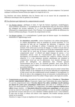 - GEOPSY.COM - Psychologie interculturelle et Psychothérapie -
30
La femme a un avantage biologique important, étant moins latéralisée, elle peut compenser. Ceci pourrait
expliquer la différence homme/femme par rapport à la longévité de la vie.
Les fonctions sont mieux distribuées chez les femmes mais on est encore loin de comprendre les
différences neuroniques entre les gommes et les femmes.
III/ Les facteurs qui régissent les comportements sexuels
• Les facteurs internes : génétiques et innés, il s’agit des facteurs organiques, morphologiques,
neuro-cérébraux, hormonaux. L’accouplement est un comportement inné avec des actions réflexes
qui échappent aux niveaux supérieurs. Il y a aussi des facteurs d’organisations cérébrales
influençant les comportements sexuels. Chez l’homme, il est cependant difficile de différencier les
facteurs cérébraux/psychiques. Une partie du comportement est inné.
• Les facteurs externes : il y a principalement 2 grands types de facteurs acquis : les stimulations
sensorielles et l’apprentissage social.
- les stimulations sensorielles : notion d’empreinte et de schème phylogénique.
Le schème phylogénique serait un archétype de circuits neuronaux. Il a un
équivalent de base qui est l’empreinte qui détermine. L’empreinte vient
permettre que se développe le schème. L’empreinte doit venir et au bon
moment. Cette notion joue au niveau du langage, si l’enfant n’est pas dans un
bain de langage, il aura du mal à parler et au niveau des comportements sexuels.
Un enfant qui ne reçoit pas de bonnes stimulations sensorielles aura un
comportement sexuel et affectif mal adapté (manque de caresse…). Les
stimulations doivent venir de l’environnement dans lequel nous nous
développons. Les stimulations sensorielles sont : auditives, visuelles, tactiles et
olfactives, il y a des substances sécrétées odoriférantes qui stimulent le
comportement sexuel qui sont les phéromones. Leur structure chimique est
proche des androgènes. Les phéromones chez l’homme agissent
inconsciemment par la sueur, les sécrétions génitales. Nous avons dans la
cloison nasale un petit organe, le voméro-nasal qui est relié au lobe olfactif et
qu système limbique.
- L’apprentissage social : un enfant ou un primate privé de contact sensuel dans
la petite enfance ou de compagnon de jeu aura des difficultés de comportement
d’ordre sexuel voire des comportements sexuels inadaptés à l’accouplement. Le
rôle de la mère et des compagnons de jeu est nécessaire et primordial pour le
bon développement sexuel d’un enfant. Chaque espèce a des règles de sociétés.
• Comportements sexuels mâles : une partie de l’acte sexuel est réflexe, l’érection et l’éjaculation
sont des comportements réflexes, ils peuvent s’opérer sans l’intervention des centres supérieurs.
Ce sont des comportements innés. L’érection dépend d’un réflexe médullaire (moelle épinière)
qui dépend des centres para sympathiques lombo-sacrés, situé entre la 2nd
lombaire et la 3ème
sacrée. Si la moelle épinière est touchée, il y a impuissance. Les centres supérieurs influencent le
réflexe (image, émotion…). L’éjaculation dépend du système para sympathique, qui agit comme
un tout au cours de l’acte sexuel, il y a une excitation générale. La zone du système sympathique
qui intervient se trouve entre D1 et L2, les 2 dernières vertèbres dorsales et les 2 1ères lombaires.
Si cette zone est lésée, ce réflexe sera entravé voire supprimé. Des troubles neuropsy peuvent
retentir sur la sexualité.
Attention, le viagra n’est pas un régulateur de la sexualité psychique, c’est mécanique.*
 