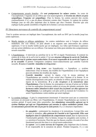 - GEOPSY.COM - Psychologie interculturelle et Psychothérapie -
31
• Comportements sexuels femelles : Ce sont pratiquement les mêmes centres. Au cours de
l’accouplement, l’orgasme est un réflexe par voie neurovégétative. L’érection du clitoris est para
sympathique, l’orgasme est sympathique. Chez la femme, les centres peuvent être excités
continuellement, il n’y a pas de phase réfractaire comme chez l’homme. Le septum du système
limbique joue un rôle plus important chez la femme que chez l’homme. Peut-être que cela
explique la plus grande sensibilité et frigidité de la femme ( cerveau émotionnel).
IV/ Structures nerveuses de contrôle du comportement sexuel
Tout le système nerveux est impliqué dans l’accouplement, des nerfs au SNV par la moelle jusqu’aux
centre supérieurs.
• Moelle épinière et réflexes médullaires : les centres médullaires sont à l’origine du réflexe
médullaire. Par voie réflexe, on peut aboutir à un orgasme sans intervention des centres
supérieurs. C’est la moelle lombo-sacrée qui est impliquée. Les lobes (pré-frontaux) supérieurs
ont une action inhibitrice sur ces réflexes. Une tumeur aux lobes peut entraîner des comportements
sexuels exacerbés.
• L’hypothalamus : il intervient au carrefour de la vie NV et régule l’homéostasie. Il contient les
centres de la faim, de la soif et de la satiété. C’est une structure dirigeant la survie de l’individu,
il contrôle tout le système neuro-endocrinien. Il est aussi responsable de la survie de l’espèce et
de la sexualité. Il permet l’intégration complexe neuro-endocrinienne qui contrôle l’activité
sexuelle. Il exerce 2 contrôle : immédiat et à long terme :
- contrôle à long terme : axe hypophysaire → hypophyse → système
endocrinien. Chez la femme, des troubles de l’hypothalamus et de l’hypophyse
peuvent entraîner des troubles des règles.
- Contrôle immédiat : suivant la région, c’est le noyau antérieur de
l’hypothalamus qui contrôle l’acte sexuel chez l’homme et la femme. Si on
stimule électriquement cette partir, on entraîne le réflexe génital ainsi que si on
injecte de la testostérone. Il y a des récepteurs à la testostérone dans
l’hypothalamus. Chez la femme, les oestrogènes n’ont pas d’action sur la libido
ce sont les androgènes (hormones mâles) au niveau des glandes surrénales. Les
hormones mâles stimulent le désir sexuel chez la femme car elles agissent sur
l’hypothalamus. Les androgènes sont plus actifs au moment de l’ovulation. Ce
serait l’hypothalamus ventro-médian qui serait impliqué.
• Le système limbique : il gère le comportement émotionnel. Il intervient aussi pas se connexions
nerveuses en envoyant ses fibres vers l’hypothalamus. Il stimule l’hypothalamus qui excitera le
système génital. Il reçoit toute infos sensorielles. Les stimulations sensorielles agissent sur le
système limbique qui agit sur l’hypothalamus qui entraîne le réflexe médullaire génital. Tous
ses mécanismes peuvent être mis en jeu par la seule pensée. Il y a 2 structures importantes :
- les amygdales : contiennent les récepteurs à la testostérone. Lorsqu’elles sont
excitées et stimulées, elles génèrent de l’anxiété et de l’agressivité. Elles sont
impliquées dans le refoulement du comportement sexuel, dans la répression de
l’instinctualité génitale. Chez la femme, lorsque les amygdales sont excitées, il
y a sécrétion d’ocytocine. Peut être que les fausses couches à la suite d’un choc
émotionnel peuvent être dues à ce circuit neuro-endocrinien.
- Le septum : est le centre nerveux de l’orgasme, plus important chez la femme.
Il est responsable de la sensation de plaisir. Pendant l(orgasme, il y a une
 