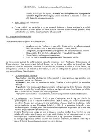 - GEOPSY.COM - Psychologie interculturelle et Psychothérapie -
32
•
activité épileptique du septum, il sécrète des endorphines qui expliquent la
sensation de plaisir et l’analgésie (moins sensible à la douleur). Il a aussi un
rôle de positivation des sensations.
Bulbe olfactif : cf: phéromone
• Cortex cérébral : en particulier le cortex temporal, limbique et frontal amènent la sexualité
notre conscience et nous permet de jouer avec la sexualité. D'une manière générale, notre
cortex frontal joue un rôle modérateur car il est socialisant.
V/ Les facteurs hormonaux
Les hormones sexuelles jouent de nombreux rôles :
- développement de l’embryon, responsables des caractères sexuels primaires et
la formation du cerveau m sont sécrétées mâle, cerveau femelle.
- A la puberté, elles permettent le développement des caractères sexuels 2ndaires
- Responsables de la production des gamètes, ovules et spermatozoïdes
- Mode d’action sur le comportement sexuel
- Elles ont un rôle anabolisant et permettent de fabriquer du muscle.
La testostérone permet la différenciation sexuelle somatique chez l'embryon, déféminisante et
démasculinisante. Les hommes sont d'abord femme, on est femme par défaut de testostérone. Les
phéromones sont des structures chimiques très proches des hormones sexuelles. Chez la femme, les
œstrogènes ne jouent pas un rôle sur le désir sexuel, ce sont les androgènes des glandes surrénales qui
sont responsables de l'appétit sexuel.
• Les hormones non sexuelles :
- l'adrénaline : peut être inhibiteur du réflexe génital, le stress prolongé peut entraîner une
impuissance surtout chez l'homme.
- le cortisol : peut, dans les situations de stress, favoriser le réflexe génital, en particulier
l'érection.
- la prolactine : la femme, après l'accouchement, en hyper-sécrète. Cette hormone inhibe la
motivation sexuelle. Les neuroleptiques induisent une hyper-sécrétion de prolactine qui inhibe
donc la libido chez les femmes avec seins qui gonflent.
- l'ocytocine : au moment de l'accouchement, induit le comportement maternant et maternel.
• La ménopause :chez l'homme, il n'y a pas d'andropause soit il n'y pas d'arrêt de
spermatogenèse et de la sécrétion de testostérone. Chez la femme, elle vient au monde avec
son stock d'ovules qui correspond à une quarantaine d'années d'activité ovulatoire. Cette
activité ovulatoire est sous dépendance de la LH et FSH. Il y a maturation de l'ovule, et une
fois l'ovule pondu, le corps jaune. Les menstruations deviennent irrégulières, les ovules sont
pondues irrégulièrement = pré-ménopause.
On parle de ménopause lorsqu' n'y a eu ni règles ni ovulation pendant 1 an. Ce n'est pas une
maladie. On assiste actuellement à une hyper médicalisation de ma ménopause mais la prise
d'œstrogène peut favoriser l'éclosion du cancer du sein. Il n'y a pas besoin de médocs.
La ménopause peut avoir certains troubles plus ou moins importants, le médecin verra s'il y a
besoin de donner des médicaments mais il est mieux d'éviter.
 
