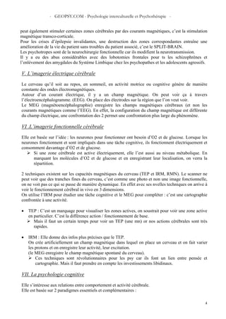 - GEOPSY.COM - Psychologie interculturelle et Psychothérapie -
4
peut également stimuler certaines zones cérébrales par des courants magnétiques, c’est la stimulation
magnétique transco-corticale.
Pour les crises d’épilepsie invalidantes, une destruction des zones correspondantes entraîne une
amélioration de la vie du patient sans troubles du patient associé, c’est le SPLIT-BRAIN.
Les psychotropes sont de la neurochirurgie fonctionnelle car ils modifient la neurotransmission.
Il y a eu des abus considérables avec des lobotomies frontales pour ts les schizophrènes et
l’enlèvement des amygdales du Système Limbique chez les psychopathes et les adolescents agressifs.
V. L’imagerie électrique cérébrale
Le cerveau qu’il soit au repos, en sommeil, en activité motrice ou cognitive génère de manière
constante des ondes électromagnétiques.
Autour d’un courant électrique, il y a un champ magnétique. On peut voir ça à travers
l’électroencéphalogramme. (EEG). On place des électrodes sur la région que l’on veut voir.
Le MEG (magnétoencéphalographie) enregistre les champs magnétiques cérébraux (et non les
courants magnétiques comme l’EEG). En effet, la configuration du champ magnétique est différente
du champ électrique, une confrontation des 2 permet une confrontation plus large du phénomène.
VI .L’imagerie fonctionnelle cérébrale
Elle est basée sur l’idée : les neurones pour fonctionner ont besoin d’O2 et de glucose. Lorsque les
neurones fonctionnent et sont impliqués dans une tâche cognitive, ils fonctionnent électriquement et
consomment davantage d’O2 et de glucose.
Si une zone cérébrale est active électriquement, elle l’est aussi au niveau métabolique. En
marquant les molécules d’O2 et de glucose et en enregistrant leur localisation, on verra la
répartition.
2 techniques existent sur les capacités magnétiques du cerveau (TEP et IRM, RMN). Le scanner ne
peut voir que des tranches fines du cerveau, c’est comme une photo et non une image fonctionnelle,
on ne voit pas ce qui se passe de manière dynamique. En effet avec ses nvelles techniques on arrive à
voir le fonctionnement cérébral in vivo en 3 dimensions.
On utilise l’IRM pour étudier une tâche cognitive et le MEG pour compléter : c’est une cartographie
confrontée à une activité.
• TEP : C’est un marquage pour visualiser les zones actives, on soustrait pour voir une zone active
en particulier. C’est la différence action / fonctionnement de base.
Mais il faut un certain temps pour voir un TEP (une mn) or nos actions cérébrales sont très
rapides.
• IRM : Elle donne des infos plus précises que le TEP.
On crée artificiellement un champ magnétique dans lequel on place un cerveau et on fait varier
les protons et on enregistre leur activité, leur excitation.
(le MEG enregistre le champ magnétique spontané du cerveau).
Ces techniques sont révolutionnaires pour les psy car ils font un lien entre pensée et
cartographie. Mais il faut prendre en compte les investissements libidinaux.
VII. La psychologie cognitive
Elle s’intéresse aux relations entre comportement et activité cérébrale.
Elle est basée sur 2 paradigmes essentiels et complémentaires :
 