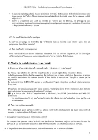 - GEOPSY.COM - Psychologie interculturelle et Psychothérapie -
5
• L’activité mentale peut être étudiée comme un problème de traitement de l’information mais sans
tenir compte de l’affect. Notre fonctnmt mental décoderait la réalité (mais il n’y a pas de réalité
objective !)
• Entre la perception qui vient du monde et l’action qui en découle, on présuppose des
représentations mentales internes et des opérations qui portent sur ces représentations. Perception
> Représentation interne > Action
IX. La modélisation informatique
Le cerveau est conçu sur le modèle de l’ordinateur mais ce modèle a des limites : qui a mis un
programme dans l’être humain ?
X. Les méthodes convergentes
Pour voir les effets des lésions cérébrales, en rapport avec les activités cognitives, on fait converger
différents types d’étude pour un même problème : c’est la synthèse de technique.
C. Modèle de la dialectique cerveau / esprit
I. Esquisse d’un historique des modèles des relations cerveau/ esprit
La pensée c’est à la fois des activités cognitives et à la fois un esprit et une conscience de soi.
A la Renaissance, Galien fait la conception du vitalisme : un principe vital vient du cosmos et anime
de manière raisonnable le cerveau humain. L’âme habite le cerveau et l’énergie et captée par la
respiration.
Le mot esprit vient de PNEUMA qui est le souffle, ainsi l’esprit est relié au souffle, il vitalise et anime
le cerveau.
Descartes a fait une dialectique entre esprit animaux / matériel et esprit divin / immatériel. Ces derniers
descendent dans le cerveau et se fixent dans l’épiphyse.
►Il y a 3 mots clés : ESPRIT (spiritualistes et idéalistes), MATIERE (matérialistes) et ENERGIE
(vitalistes).
Un moniste pense qu’il n’y a qu’un seul principe de valable alors qu’un dualiste pense qu’il y en a
au moins deux.
II. Les conceptions actuelles
On a remarqué qu’un certain nombre de choses sont traité simultanément de façon sensorielle et
motrice et met en relation différentes infos.
• Conception biodynamique du phénomène cérébral
Le cerveau n’est pas une carte d’activité : une localisation fonctionne toujours en lien avec le reste du
cerveau. Il y a une constante circulation de l’information entre les différentes zones du cerveau.
• L’épigenèse et fonction des influences de l’environnement sur la structure cérébrale
 