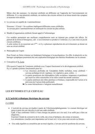 - GEOPSY.COM - Psychologie interculturelle et Psychothérapie -
6
Même chez des jumeaux ; la structure cérébrale est différente car l’approche de l’environnement est
différente. Il y a une plasticité cérébrale, on renforce des circuits utilisés et on laisse mourir des synapses
et neurones non utilisés.
• Le cerveau est capable de s’autotransformer
Neurones > Circuit > les systèmes impliquent différentes zones cérébrales.
le cerveau peut s’autotransformer en renforçant les circuits les plus utilisés.
• Modèle d’organisation cérébrale faisant appel à l’informatique
Ces modèles permettent une meilleure compréhension mais ne tiennent pas compte des affects. Ils
partent de la notion d’émergence, càd : si un événement se produit à l’extérieur, il y a une mise en jeu de
circuits cérébraux.
A cette notion ils en associent une 2ème
: si il y a plusieurs reproduction de cet événement, ça donne un
sens au circuit cérébral.
• Philosophie de l’esprit
Pour Freud, on finira à donner un fondement biologique à la psychanalyse. En effet, la plasticité ou les
barrages synaptiques pourraient être une explication biologique aux théories freudiennes sur la censure.
• Conception d’A. Luria
Elle associe l’aspect de l’anatomie cérébrale avec l’aspect fonctionnel et le développement cérébral.
Il y a 3 grands systèmes fonctionnels pour lui :
→ Les structures profondes de l’encéphale (bulbe rachidien, tronc cérébral) =
cerveau archaïque (éveil, vigilance, vie végétative, peur, colère…)
→ La partie postérieure des hémisphères (lobe occipitaux, temporaux et pariétaux)
qui reçoit les infos sensorielles et les infos venant du monde extérieur.
→ La partie antérieure des lobes pariétaux et frontaux, responsable de l’action et la
prévision de l’action (lobe préfrontal).
►Ces zones hiérarchisées s’intègrent mutuellement.
LES RYTHMES ET LE CERVEAU
A/ L’activité rythmique électrique du cerveau
I. L’EEG
• L’activité du cerveau est étudiée à partir de l’électroencéphalogramme. Le courant électrique est
perçu à partir du cuir chevelu et crée une onde cérébrale.
Cpdt, il faut confronter l’EEG à l’état clinique du patient car à lui seul, il ne suffit pas à faire un
diagnostic.
Il permet l’étude du sommeil et de la veille, des crises d’épilepsie, des comas et tumeurs.
Les stimulations visuelles sont importantes car le tracé est ≠ si les yeux sont ouverts ou fermés.
• Une onde régulière se caractérise par un tracé régulier, c’est une activité synchrone du cerveau.
 
