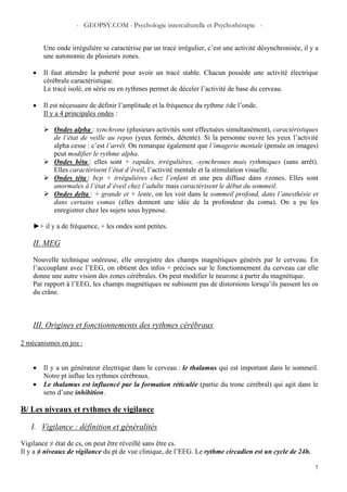 - GEOPSY.COM - Psychologie interculturelle et Psychothérapie -
7
Une onde irrégulière se caractérise par un tracé irrégulier, c’est une activité désynchronisée, il y a
une autonomie de plusieurs zones.
• Il faut attendre la puberté pour avoir un tracé stable. Chacun possède une activité électrique
cérébrale caractéristique.
Le tracé isolé, en série ou en rythmes permet de déceler l’activité de base du cerveau.
• Il est nécessaire de définir l’amplitude et la fréquence du rythme ≠de l’onde.
Il y a 4 principales ondes :
Ondes alpha : synchrone (plusieurs activités sont effectuées simultanément), caractéristiques
de l’état de veille au repos (yeux fermés, détente). Si la personne ouvre les yeux l’activité
alpha cesse : c’est l’arrêt. On remarque également que l’imagerie mentale (pensée en images)
peut modifier le rythme alpha.
Ondes bêta : elles sont + rapides, irrégulières, -synchrones mais rythmiques (sans arrêt).
Elles caractérisent l’état d’éveil, l’activité mentale et la stimulation visuelle.
Ondes téta : bcp + irrégulières chez l’enfant et une peu diffuse dans ≠zones. Elles sont
anormales à l’état d’éveil chez l’adulte mais caractérisent le début du sommeil.
Ondes delta : + grande et + lente, on les voit dans le sommeil profond, dans l’anesthésie et
dans certains comas (elles donnent une idée de la profondeur du coma). On a pu les
enregistrer chez les sujets sous hypnose.
►+ il y a de fréquence, + les ondes sont petites.
II. MEG
Nouvelle technique onéreuse, elle enregistre des champs magnétiques générés par le cerveau. En
l’accouplant avec l’EEG, on obtient des infos + précises sur le fonctionnement du cerveau car elle
donne une autre vision des zones cérébrales. On peut modifier le neurone à partir du magnétique.
Par rapport à l’EEG, les champs magnétiques ne subissent pas de distorsions lorsqu’ils passent les os
du crâne.
III. Origines et fonctionnements des rythmes cérébraux
2 mécanismes en jeu :
• Il y a un générateur électrique dans le cerveau : le thalamus qui est important dans le sommeil.
Notre pt influe les rythmes cérébraux.
• Le thalamus est influencé par la formation réticulée (partie du tronc cérébral) qui agit dans le
sens d’une inhibition.
B/ Les niveaux et rythmes de vigilance
I. Vigilance : définition et généralités
Vigilance ≠ état de cs, on peut être réveillé sans être cs.
Il y a ≠ niveaux de vigilance du pt de vue clinique, de l’EEG. Le rythme circadien est un cycle de 24h.
 