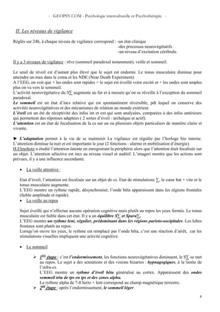 - GEOPSY.COM - Psychologie interculturelle et Psychothérapie -
8
II. Les niveaux de vigilance
Réglés sur 24h, à chaque niveau de vigilance correspond : -un état clinique
-des processus neurovégétatifs
-un niveau d’excitation cérébrale.
Il y a 3 niveaux de vigilance : rêve (sommeil paradoxal notamment), veille et sommeil.
Le seuil de réveil est d’autant plus élevé que le sujet est endormi. Le tonus musculaire diminue pour
atteindre un max dans le coma et les NDE (Near Death Experiment).
A l’EEG, on voit que + les ondes sont rapides + le sujet est éveillé voire excité et + les ondes sont amples
plus on va vers le sommeil.
L’activité neurovégétative du S∑ augmente au fur et à mesure qu’on se réveille à l’exception du sommeil
paradoxal.
Le sommeil est un état d’incs relative qui est spontanément réversible, pdt lequel on conserve des
activités neurovégétatives et des mécanismes de relation au monde extérieur.
L’éveil est un été de réceptivité des infos int et ext qui sont analysées, comparées à des infos antérieurs
qui permettent des réponses adaptées ( 2 sortes d’éveil : archaïque et actif).
L’attention est un état de focalisation de la cs sur un ou plusieurs objets particuliers de manière claire et
vivante.
► L’adaptation permet à la vie de se maintenir La vigilance est régulée par l’horloge bio interne.
L’attention diminue la nuit et est importante le jour (2 fonctions : alarme et mobilisation d’énergie).
H.Elmohotz a étudié l’attention latente en enregistrant la périphérie alors que l’attention était focalisée sur
un objet. L’attention sélective est incs au niveau visuel et auditif. L’imageri montre que les actions sont
prévues, il y a une influence ascendante.
• La veille attentive :
Etat d’éveil, l’attention est focalisée sur un objet de cs. Etat de stimulations ∑, le cœur bat + vite et le
tonus musculaire augmente.
L’EEG montre un rythme rapide, désynchronisé, l’onde bêta apparaissent dans les régions frontales
(faible amplitude et rapide).
• La veille au repos
Sujet éveillé qui n’effectue aucune opération cognitive mais plutôt au repos les yeux fermés. Le tonus
musculaire est faible dans cet état. Il y a un équilibre S∑ et Spara∑.
L’EEG montre un rythme lent, régulier, prédominant dans les régions parieto-oocipitales. Les lobes
frontaux sont plutôt au repos.
Lorsqu’on ouvre les yeux, le rythme est remplacé par l’onde bêta, c’est une réaction d’arrêt, car les
stimulations visuelles impliquent une activité cognitive.
• Le sommeil
1ère
étape : c’est l’endormissement, les fonctions neurovégétatives diminuent, le S∑ se met
au repos. Le sujet a des sensations et des visions bizarres : hypnagogiques, à la limite de
l’infra-cs.
L’EEG montre un rythme d’éveil bêta généralisé au cortex. Apparaissent des ondes
sommeil téta de tps en tps et des zones alpha.
Le rythme alpha de 7-8 hertz + lent correspond au champ magnétique terrestre.
2nd
étape : après l’endormissement, le sommeil léger.
 