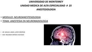 UNIVERSIDAD DE MONTERREY
UNIDAD MEDICA DE ALTA ESPECIALIDAD # 25
ANESTESIOLOGIA
• MODULO: NEUROANESTESIOLOGIA
• TEMA: ANESTESIA EN NEURORADIOLOGIA
• DR. MIGUEL ANGEL LOPEZ OROPEZA
• R3A: ROLANDO WENCES ACEVEDO
 