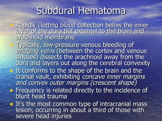 Subdural Hematoma Rapidly clotting blood collection below the inner layer of the dura but external to the brain and arachnoid membrane Typically, low-pressure venous bleeding of  bridging veins  (between the cortex and venous sinuses) dissects the arachnoid away from the dura and layers out along the cerebral convexity It conforms to the shape of the brain and the cranial vault, exhibiting  concave inner margins and convex outer margins (crescent shape) Frequency is related directly to the incidence of blunt head trauma  It’s the most common type of intracranial mass lesion, occurring in about a third of those with severe head injuries  