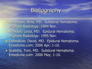 Bibliography Abramson, Nina, MD.  Subdural Hematoma.  Brigham Radiology: 1994 Nov. Azmoun, Leyla, MD.  Epidural Hematoma. Brigham Radiology: 1995 Nov. Liebeskine, David, MD.  Epidural Hematoma. Emedicine.com: 2006 Apr; 1-10. Scaletta, Tom, MD.  Subdural Hematoma.  Emedicine.com: 2006 May; 1-10. 
