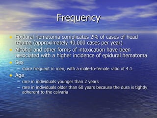 Frequency Epidural hematoma complicates 2% of cases of head trauma (approximately 40,000 cases per year) Alcohol and other forms of intoxication have been associated with a higher incidence of epidural hematoma Sex more frequent in men, with a male-to-female ratio of 4:1 Age   rare in individuals younger than 2 years rare in individuals older than 60 years because the dura is tightly adherent to the calvaria 
