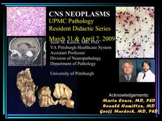 UPMC Pathology
Resident Didactic Series
March 31 & April 7, 2009
CNS NEOPLASMS
Scott M. Kulich, MD, PhD
VA Pittsburgh Healthcare System
Assistant Professor
Division of Neuropathology
Department of Pathology
University of Pittsburgh
Acknowledgements:
Marta Couce, MD, PhD
Ronald Hamilton, MD
Geoff Murdoch, MD, PhD
 