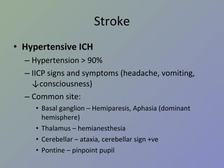 Stroke Hypertensive ICH Hypertension > 90% IICP signs and symptoms (headache, vomiting, ↓consciousness) Common site: Basal ganglion – Hemiparesis, Aphasia (dominant hemisphere) Thalamus – hemianesthesia Cerebellar – ataxia, cerebellar sign +ve Pontine – pinpoint pupil 