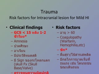 Trauma Risk factors for Intracranial lesion for Mild HI Clinical findings GCS < 15  หลัง  1-2   ชั่วโมง * Amnesia  ปวดศีรษะ อาเจียน มีประวัติหมดสติ มี  Sign  ของกะโหลกแตก  ( skull Fx (Skull Base/Valve) ตรวจพบความผิดปกติทางระบบประสาท * Risk factors อายุ   > 60 Coagulopathy (Warfarin, Hemophilia,etc) ชัก * ดื่มสุรา / ใช้สารเสพติด มีกลไกการบาดเจ็บที่รุนแรง เช่น โดนรถชนขณะเดินถนน 