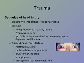 Trauma Sequelae of head injury Electrolyte imbalance – hyponatremia Seizure Antiepileptic drug - ↓ early seizure Prophylaxis 7 days I/C: GCS≤10, intracranial lesion, penetrating injury, depressed skull fracture Carotid-cavernous fistula Posttrauma 2-3 mo Unilateral chemosis, proptosis Bruit/thrill at the orbit Ix: angiography Management: balloon embolizaion 
