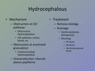 Hydrocephalous Mechanism Obstruction at CSF pathway:  Obstructive hydrocephalous CSF pathway: tumor, blood, etc Obstruction at arachnoid granulation Communicating hydrocephalous Overproduction: choroid plexus papilloma Treatment Remove etiology Drainage Ventriculostomy (temporary) Shunting VP shunt VA shunt Ventriculo-pleural shunt 