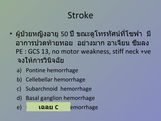 Stroke ผู้ป่วยหญิงอายุ  50  ปี ขณะดูโทรทัศน์ที่โซฟา  มีอาการปวดท้ายทอย  อย่างมาก อาเจียน ซึมลง  PE : GCS 13, no motor weakness, stiff neck +ve   จงให้การวินิจฉัย Pontine hemorrhage Cellebellar hemorrhage Subarchnoid  hemorrhage Basal ganglion hemorrhage Intraventricular hemorrhage เฉลย  C 