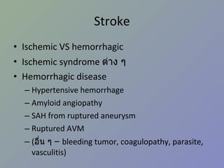 Stroke Ischemic VS hemorrhagic Ischemic syndrome  ต่าง ๆ Hemorrhagic disease Hypertensive hemorrhage Amyloid angiopathy SAH from ruptured aneurysm Ruptured AVM ( อื่น ๆ  –  bleeding tumor, coagulopathy, parasite, vasculitis) 