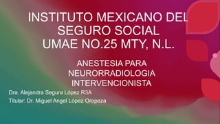 INSTITUTO MEXICANO DEL
SEGURO SOCIAL
UMAE NO.25 MTY, N.L.
Dra. Alejandra Segura López R3A
Titular: Dr. Miguel Angel López Oropeza
ANESTESIA PARA
NEURORRADIOLOGIA
INTERVENCIONISTA
 