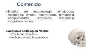 Estudios de imagenología empleados:
radiografías simples, contrastados, tomografía
computarizada, ultrasonido, resonancia
magnética nuclear
Anatomía Radiológica Normal
Cociente de retzius
Índice aurículo bregmático
Contenido
 