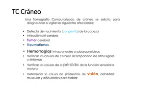 TC Cráneo
Una Tomografía Computarizada de cráneo se solicita para
diagnosticar o vigilar las siguientes afecciones:
• Defecto de nacimiento (congénito) de la cabeza
• Infección del cerebro
• Tumor cerebral
• Traumatismos
• Hemorragias intracraneales o subaracnoideas
• Verificar las causas de cefalea acompañado de otros signos
y síntomas
• Verificar las causas de la pérdida de la función sensorial o
motora
• Determinar la causa de problemas de visión, debilidad
muscular y dificultades para hablar
 