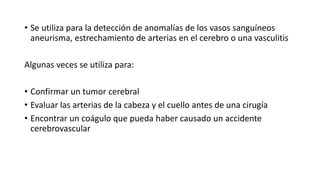 • Se utiliza para la detección de anomalías de los vasos sanguíneos
aneurisma, estrechamiento de arterias en el cerebro o una vasculitis
Algunas veces se utiliza para:
• Confirmar un tumor cerebral
• Evaluar las arterias de la cabeza y el cuello antes de una cirugía
• Encontrar un coágulo que pueda haber causado un accidente
cerebrovascular
 