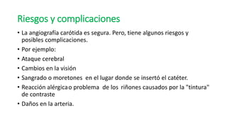 Riesgos y complicaciones
• La angiografía carótida es segura. Pero, tiene algunos riesgos y
posibles complicaciones.
• Por ejemplo:
• Ataque cerebral
• Cambios en la visión
• Sangrado o moretones en el lugar donde se insertó el catéter.
• Reacción alérgicao problema de los riñones causados por la "tintura"
de contraste
• Daños en la arteria.
 