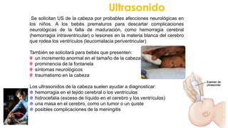 Ultrasonido
Se solicitan US de la cabeza por probables afecciones neurológicas en
los niños. A los bebés prematuros para descartar complicaciones
neurológicas de la falta de maduración, como hemorragia cerebral
(hemorragia intraventricular) o lesiones en la materia blanca del cerebro
que rodea los ventrículos (leucomalacia periventricular)
También se solicitará para bebés que presenten:
un incremento anormal en el tamaño de la cabeza
prominencia de la fontanela
síntomas neurológicos
traumatismo en la cabeza
Los ultrasonidos de la cabeza suelen ayudar a diagnosticar:
hemorragia en el tejido cerebral o los ventrículos
hidrocefalia (exceso de líquido en el cerebro y los ventrículos)
una masa en el cerebro, como un tumor o un quiste
posibles complicaciones de la meningitis
 