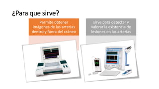 ¿Para que sirve?
Permite obtener
imágenes de las arterias
dentro y fuera del cráneo
sirve para detectar y
valorar la existencia de
lesiones en las arterias
 