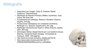 Bibliografía
• Diagnóstico por Imagen, Cesar S. Pedrosa, Rafael
Casanova. Interamericana
• Radiología de Atención Primaria, Mettler, Guiberteau, Voss,
Urbina. Mc Graw Hill.
• Fundamentos de radiología, Robert A. Novelline. Elsevier,
España. 618 pág.
• Proyecciones radiológicas con correlación anatómica,
Bontrager, K.L. Elsevier, España 2010. 841 pág.
• Radiologia oral Escrito por Stuart C. White, Elsevier, españa
2001. 657 pág.
• Semiología médica integral Escrito por Luis Guillermo Duque
Ramírez, Humberto Rubio Vanegas. Universidad de
Antioquia, 2006 - 640 páginas
• http://www.neuromed.cl/mostrar_detalle.php?id=23
• http://www.scielo.cl/scielo.php?pid=S0717-
93082003000200009&script=sci_arttext#fig3
 