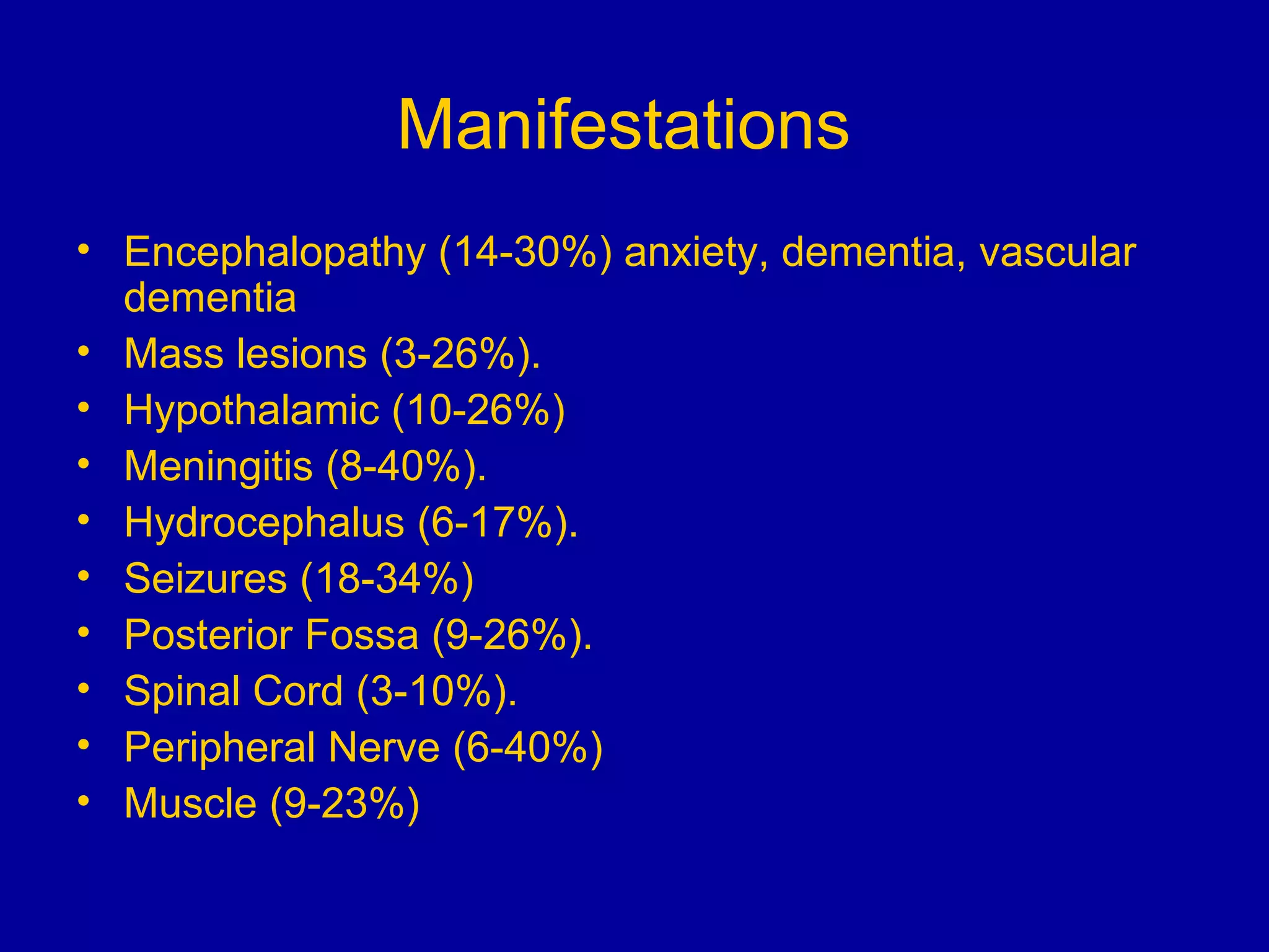 Manifestations   Encephalopathy (14-30%) anxiety, dementia, vascular dementia Mass lesions (3-26%). Hypothalamic (10-26%) Meningitis (8-40%). Hydrocephalus (6-17%). Seizures (18-34%) Posterior Fossa (9-26%). Spinal Cord (3-10%). Peripheral Nerve (6-40%) Muscle (9-23%) 